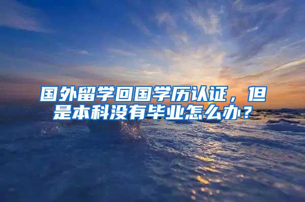 国外留学回国学历认证，但是本科没有毕业怎么办？