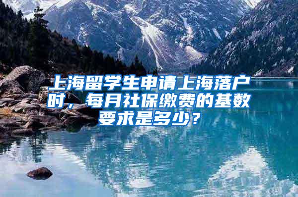 上海留学生申请上海落户时，每月社保缴费的基数要求是多少？