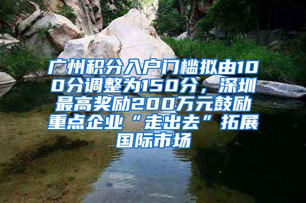 广州积分入户门槛拟由100分调整为150分，深圳最高奖励200万元鼓励重点企业“走出去”拓展国际市场