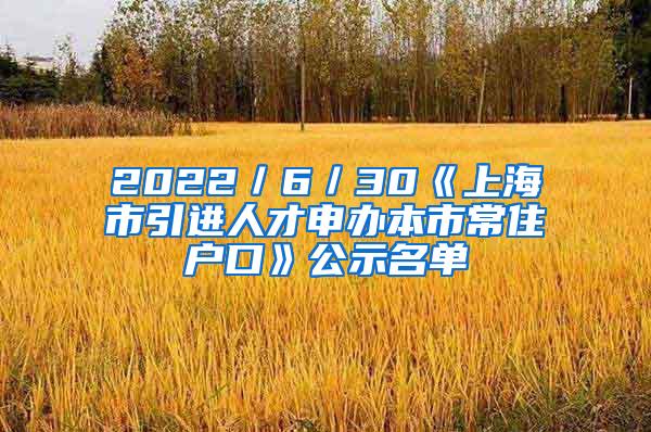 2022／6／30《上海市引进人才申办本市常住户口》公示名单