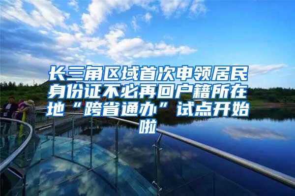 长三角区域首次申领居民身份证不必再回户籍所在地“跨省通办”试点开始啦