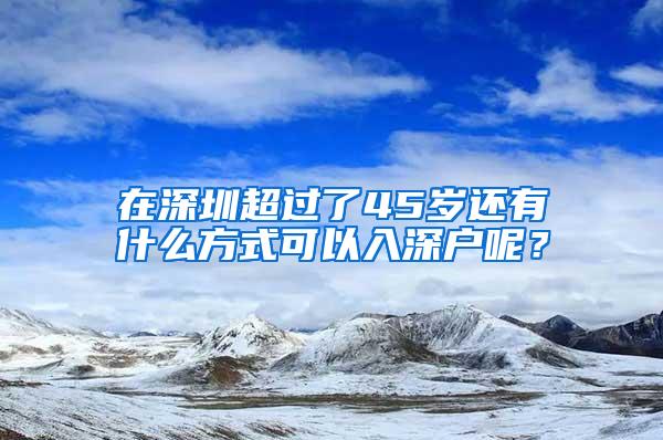 在深圳超过了45岁还有什么方式可以入深户呢？