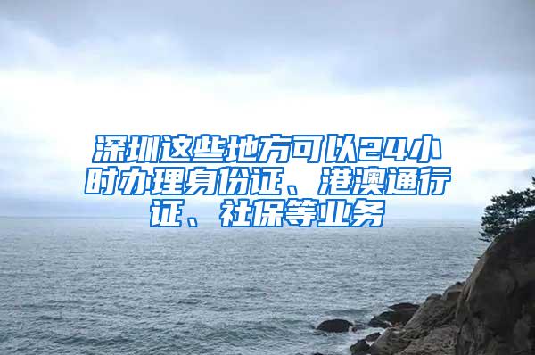 深圳这些地方可以24小时办理身份证、港澳通行证、社保等业务