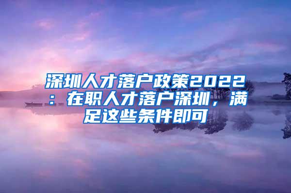 深圳人才落户政策2022：在职人才落户深圳，满足这些条件即可