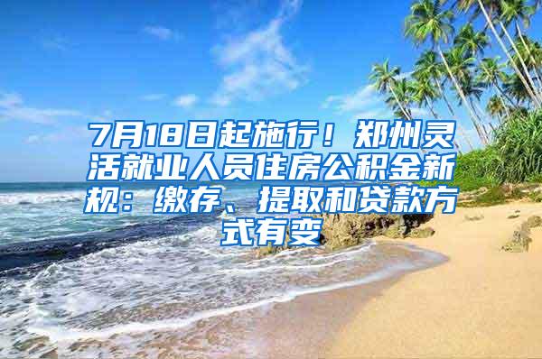 7月18日起施行！郑州灵活就业人员住房公积金新规：缴存、提取和贷款方式有变