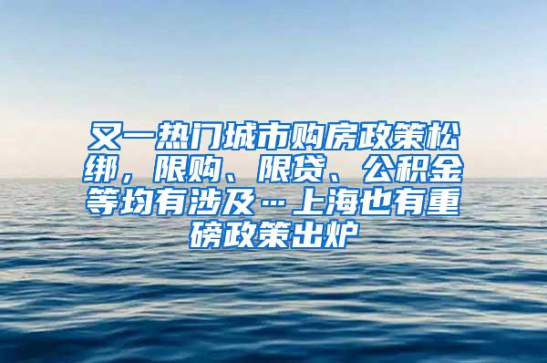 又一热门城市购房政策松绑，限购、限贷、公积金等均有涉及…上海也有重磅政策出炉