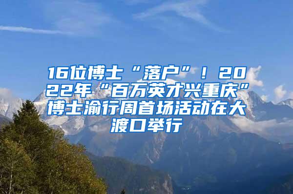 16位博士“落户”！2022年“百万英才兴重庆”博士渝行周首场活动在大渡口举行