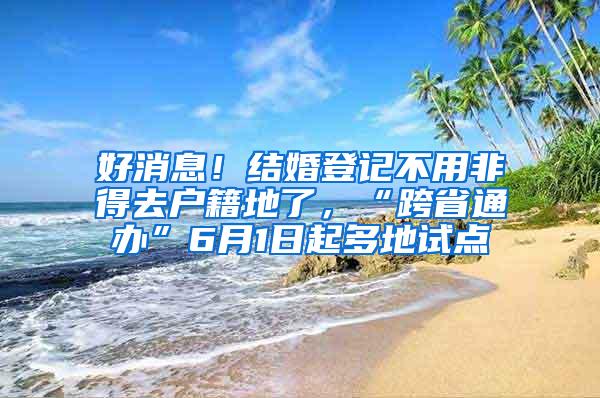 好消息！结婚登记不用非得去户籍地了，“跨省通办”6月1日起多地试点