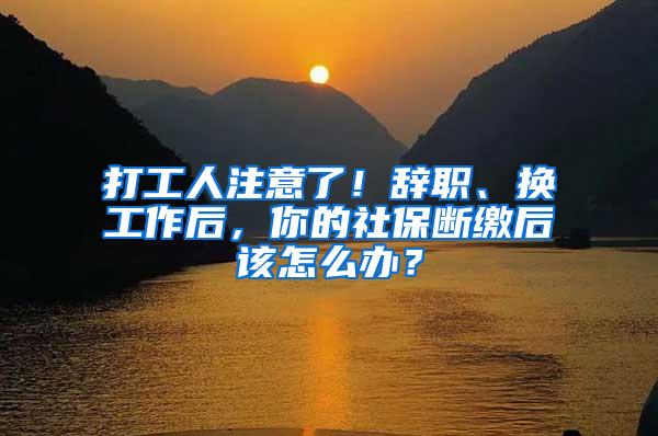 打工人注意了！辞职、换工作后，你的社保断缴后该怎么办？