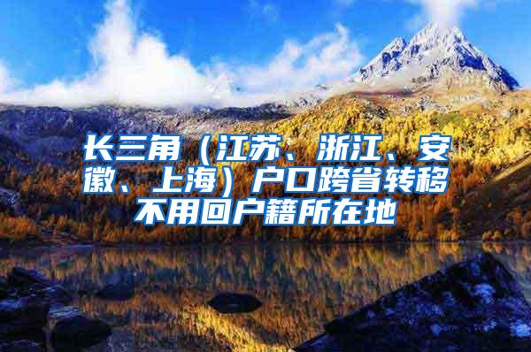 长三角（江苏、浙江、安徽、上海）户口跨省转移不用回户籍所在地