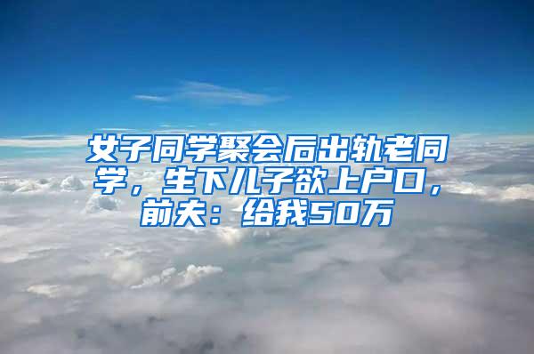 女子同学聚会后出轨老同学，生下儿子欲上户口，前夫：给我50万