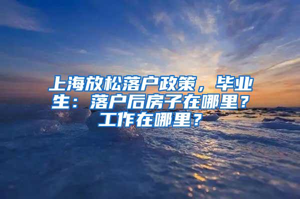 上海放松落户政策，毕业生：落户后房子在哪里？工作在哪里？