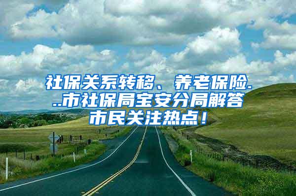 社保关系转移、养老保险...市社保局宝安分局解答市民关注热点！