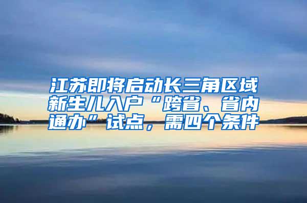 江苏即将启动长三角区域新生儿入户“跨省、省内通办”试点，需四个条件