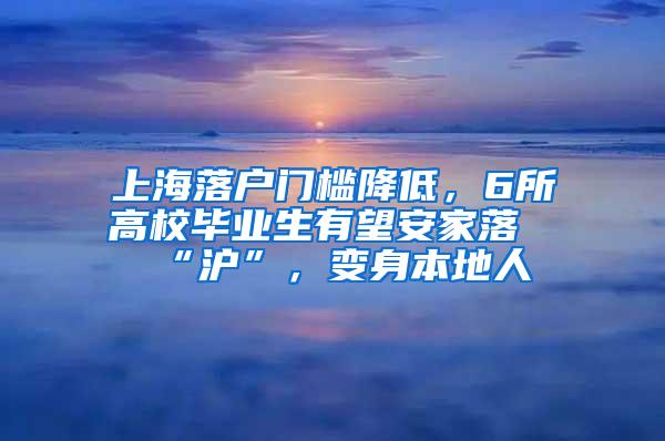 上海落户门槛降低，6所高校毕业生有望安家落“沪”，变身本地人