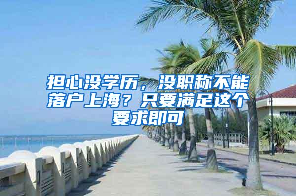 担心没学历，没职称不能落户上海？只要满足这个要求即可