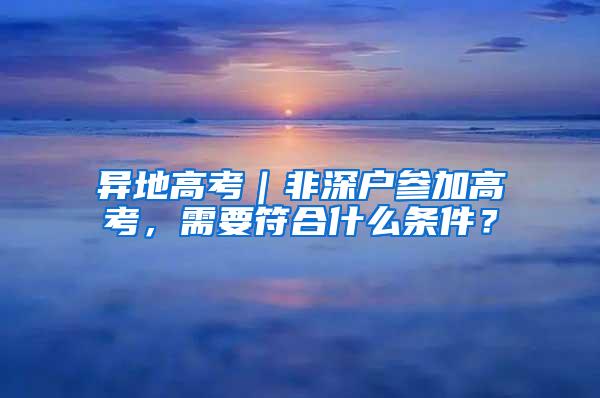 异地高考｜非深户参加高考，需要符合什么条件？