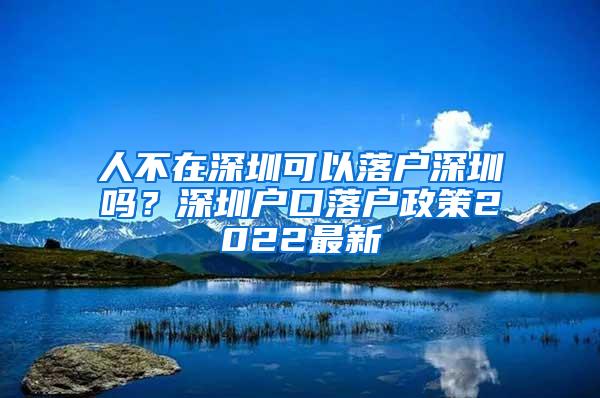 人不在深圳可以落户深圳吗？深圳户口落户政策2022最新