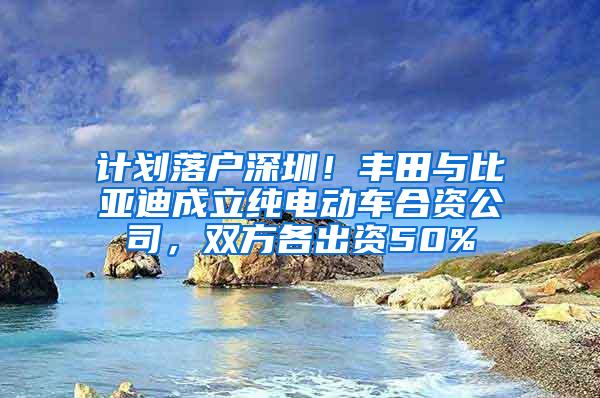 计划落户深圳！丰田与比亚迪成立纯电动车合资公司，双方各出资50%