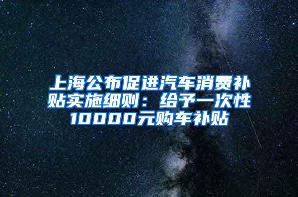 上海公布促进汽车消费补贴实施细则：给予一次性10000元购车补贴