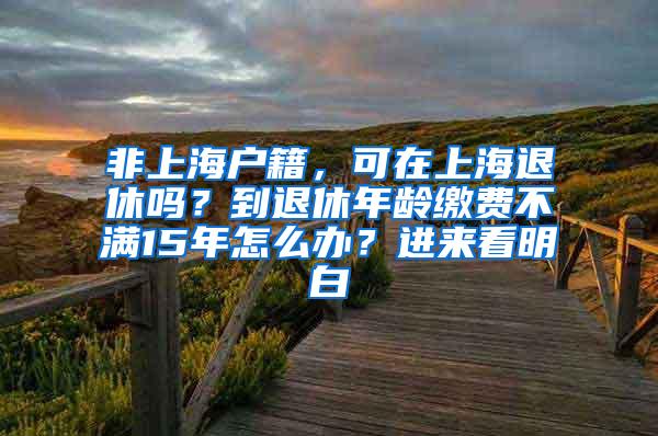 非上海户籍，可在上海退休吗？到退休年龄缴费不满15年怎么办？进来看明白→