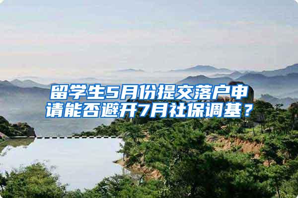 留学生5月份提交落户申请能否避开7月社保调基？