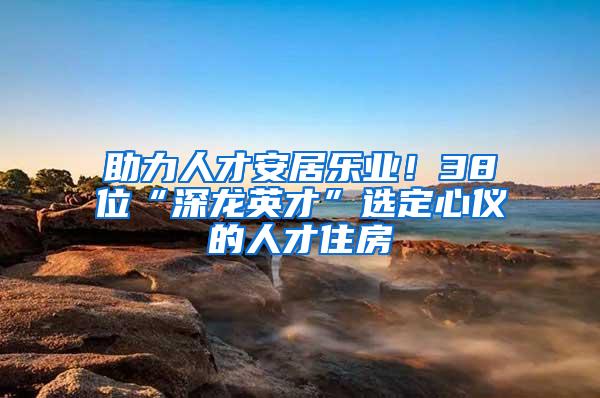 助力人才安居乐业！38位“深龙英才”选定心仪的人才住房