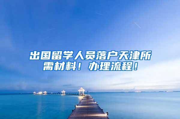 出国留学人员落户天津所需材料！办理流程！