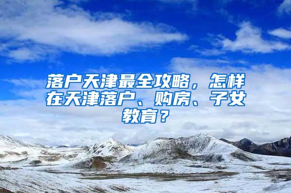 落户天津最全攻略，怎样在天津落户、购房、子女教育？