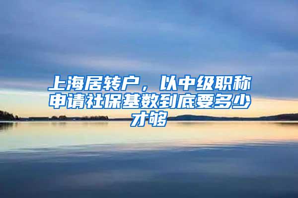 上海居转户，以中级职称申请社保基数到底要多少才够