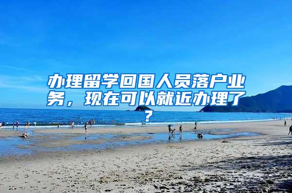 办理留学回国人员落户业务，现在可以就近办理了？