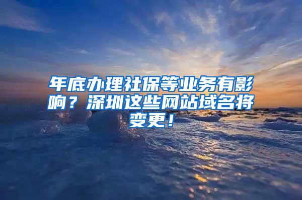 年底办理社保等业务有影响？深圳这些网站域名将变更！