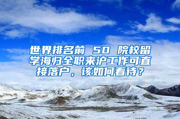 世界排名前 50 院校留学海归全职来沪工作可直接落户，该如何看待？