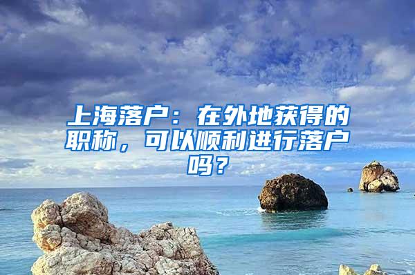 上海落户：在外地获得的职称，可以顺利进行落户吗？