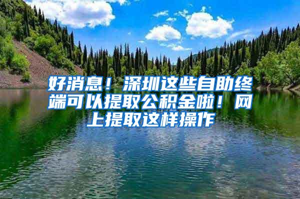 好消息！深圳这些自助终端可以提取公积金啦！网上提取这样操作