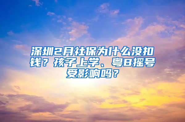 深圳2月社保为什么没扣钱？孩子上学、粤B摇号受影响吗？