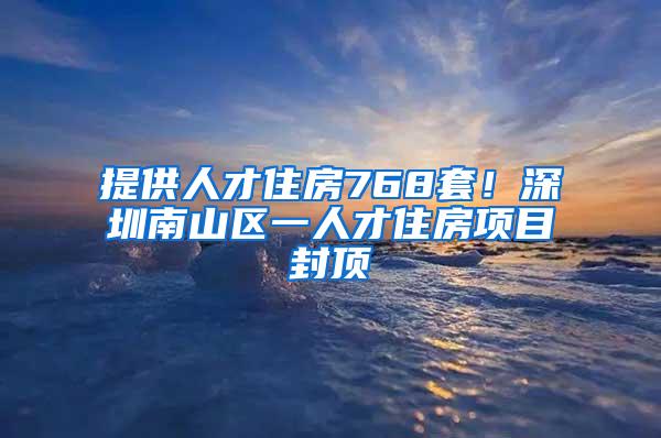 提供人才住房768套！深圳南山区一人才住房项目封顶