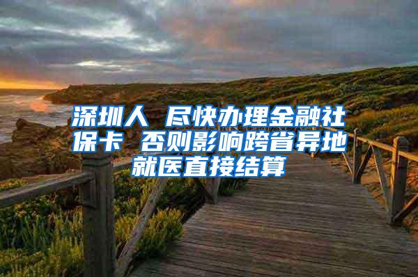 深圳人 尽快办理金融社保卡 否则影响跨省异地就医直接结算