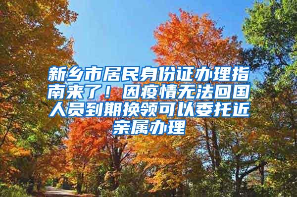 新乡市居民身份证办理指南来了！因疫情无法回国人员到期换领可以委托近亲属办理