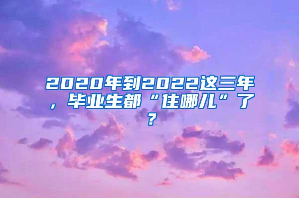 2020年到2022这三年，毕业生都“住哪儿”了？