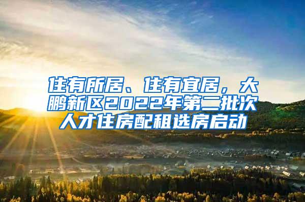 住有所居、住有宜居，大鹏新区2022年第二批次人才住房配租选房启动