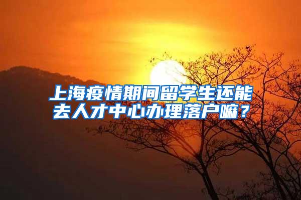 上海疫情期间留学生还能去人才中心办理落户嘛？