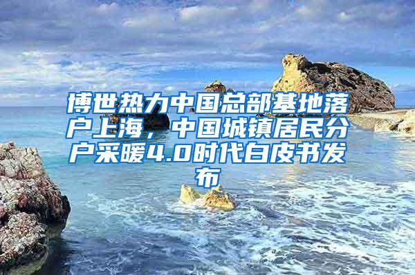 博世热力中国总部基地落户上海，中国城镇居民分户采暖4.0时代白皮书发布