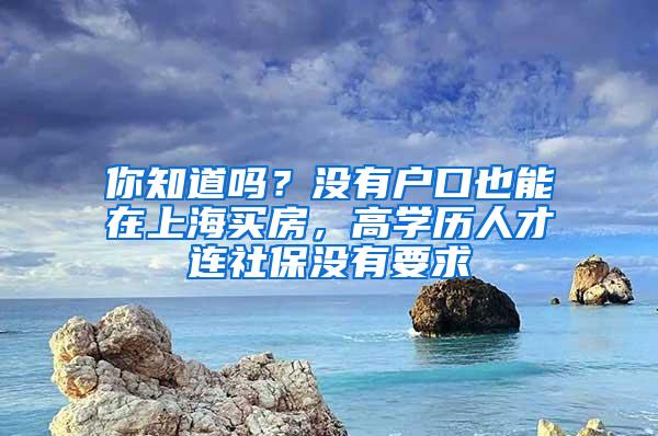 你知道吗？没有户口也能在上海买房，高学历人才连社保没有要求