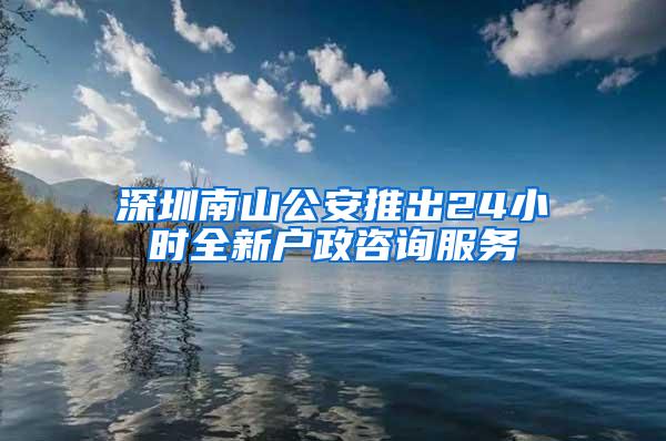 深圳南山公安推出24小时全新户政咨询服务