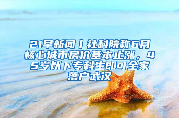 21早新闻丨社科院称6月核心城市房价基本止涨，45岁以下专科生即可全家落户武汉