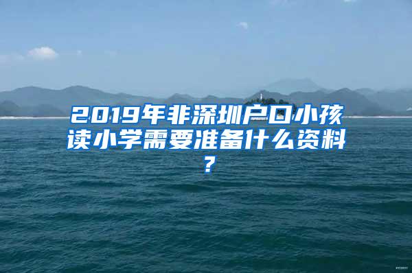 2019年非深圳户口小孩读小学需要准备什么资料？