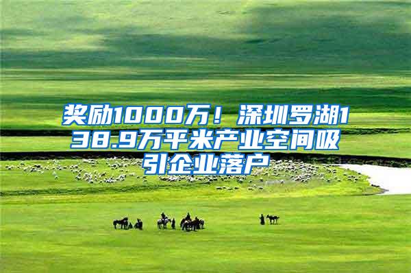 奖励1000万！深圳罗湖138.9万平米产业空间吸引企业落户