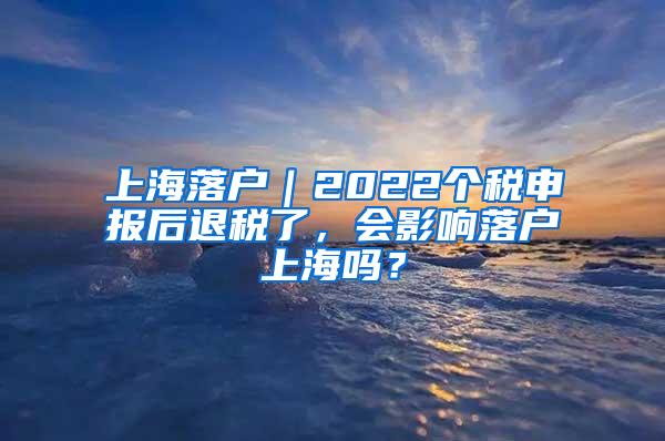 上海落户｜2022个税申报后退税了，会影响落户上海吗？