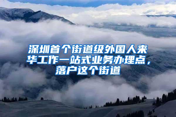 深圳首个街道级外国人来华工作一站式业务办理点，落户这个街道